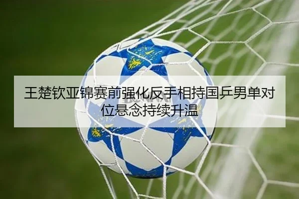 王楚钦亚锦赛前强化反手相持国乒男单对位悬念持续升温